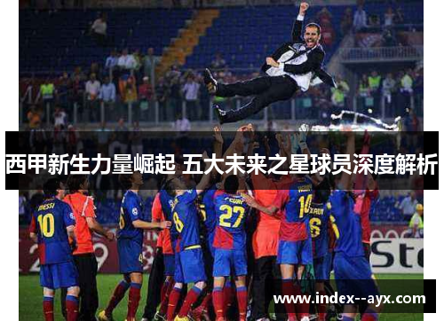 西甲新生力量崛起 五大未来之星球员深度解析