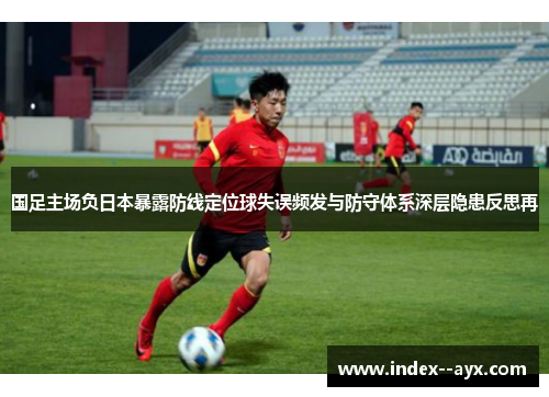 国足主场负日本暴露防线定位球失误频发与防守体系深层隐患反思再