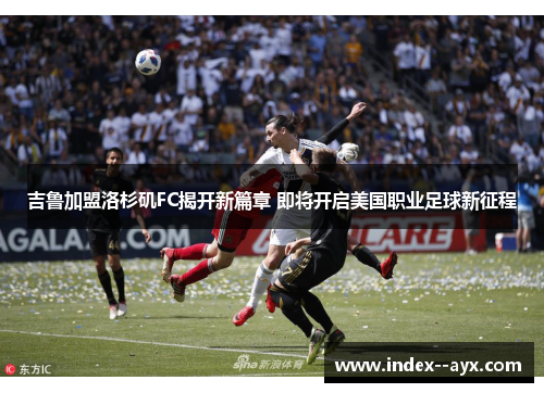 吉鲁加盟洛杉矶FC揭开新篇章 即将开启美国职业足球新征程
