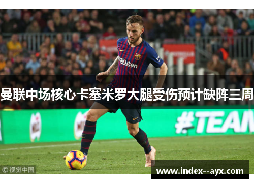 曼联中场核心卡塞米罗大腿受伤预计缺阵三周