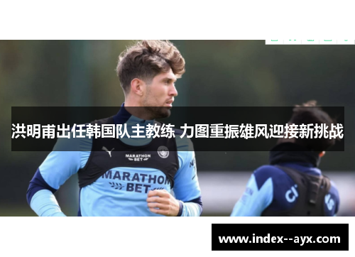 洪明甫出任韩国队主教练 力图重振雄风迎接新挑战