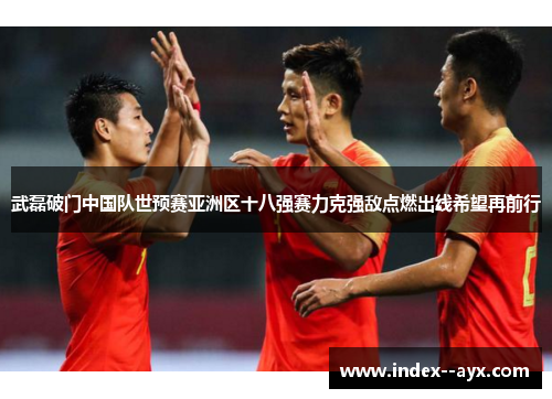 武磊破门中国队世预赛亚洲区十八强赛力克强敌点燃出线希望再前行