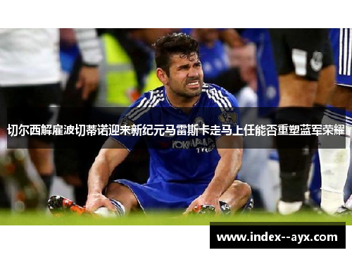 切尔西解雇波切蒂诺迎来新纪元马雷斯卡走马上任能否重塑蓝军荣耀