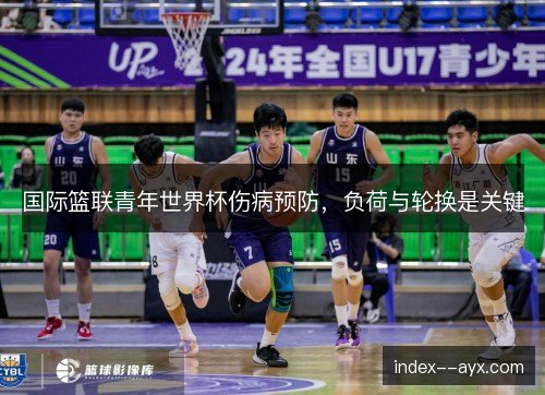 国际篮联青年世界杯伤病预防,负荷与轮换是关键 国际篮联青年世界杯伤病预防,负荷与轮换是关键